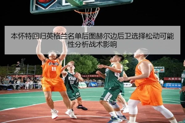 本怀特回归英格兰名单后图赫尔边后卫选择松动可能性分析战术影响