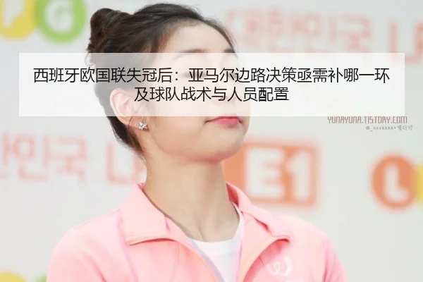 西班牙欧国联失冠后：亚马尔边路决策亟需补哪一环及球队战术与人员配置